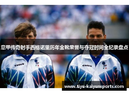 意甲传奇射手西格诺里历年金靴荣誉与夺冠时间全纪录盘点